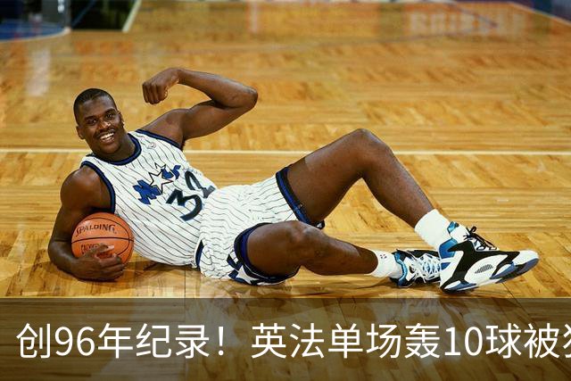 创96年纪录！英法单场轰10球被狂批：除了刷数据 这比赛意义在哪呢