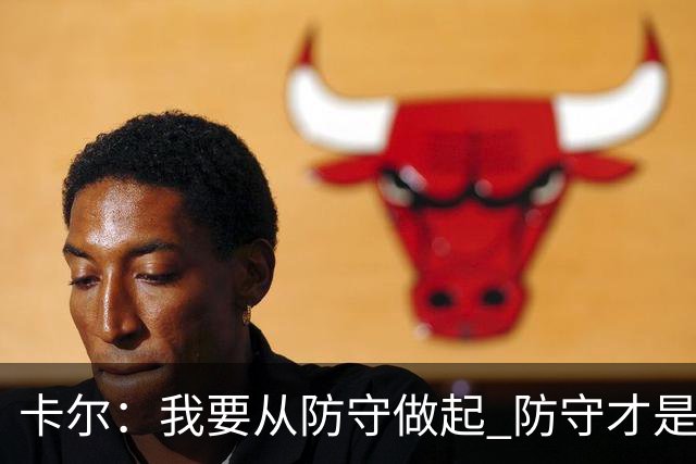 卡尔：我要从防守做起 防守才是能让我争取到出场时间的关键