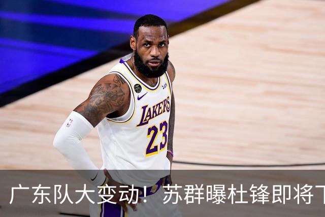 广东队大变动！苏群曝杜锋即将下课，4人迎来新生，2人笑不起来