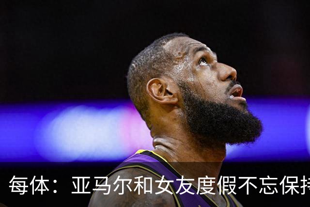 每体：亚马尔和女友度假不忘保持训练，女友吐槽“不像在度假”