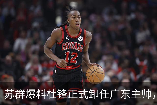 苏群爆料杜锋正式卸任广东主帅，四方交易锁定朱俊龙，徐杰终于等来挡拆搭档