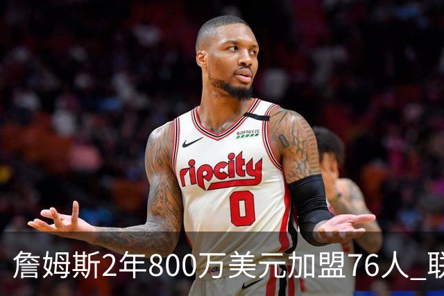 詹姆斯2年800万美元加盟76人 联手大帝+马克西+布朗