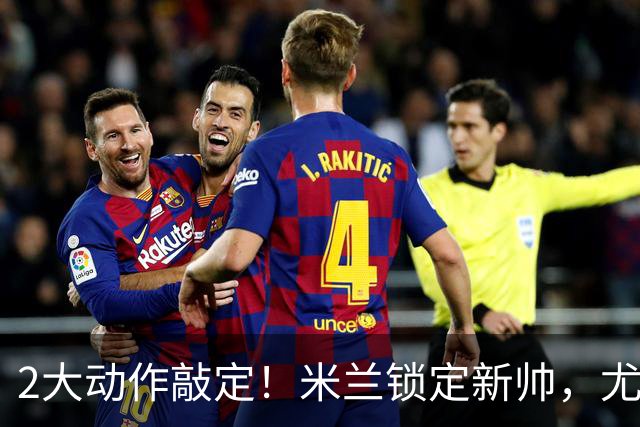 2大动作敲定！米兰锁定新帅，尤文死守新星+传奇迎告别时刻！